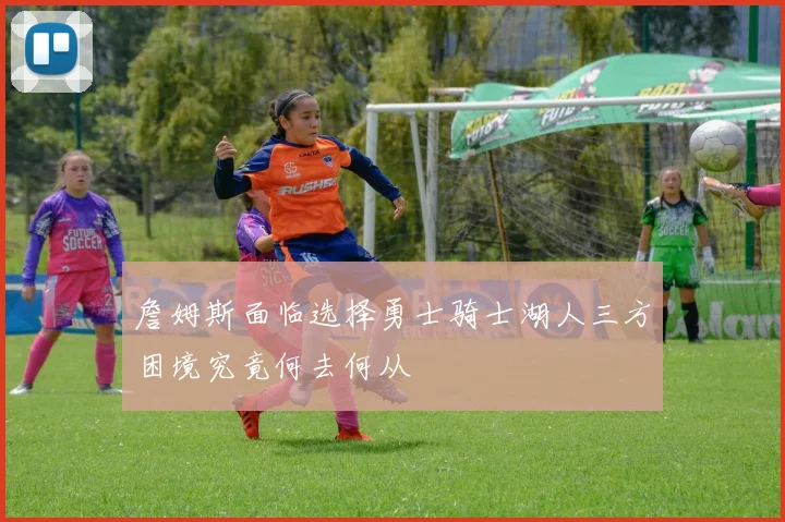 詹姆斯面临选择勇士骑士湖人三方困境究竟何去何从