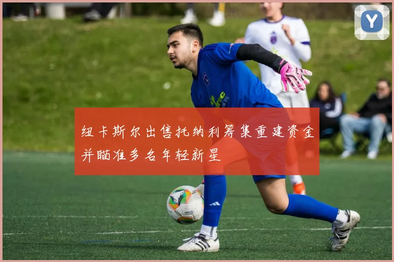 纽卡斯尔出售托纳利筹集重建资金并瞄准多名年轻新星