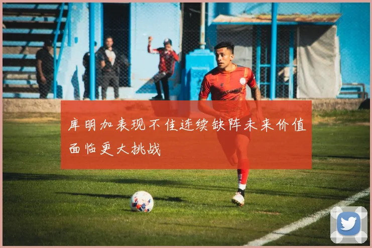 库明加表现不佳连续缺阵未来价值面临更大挑战
