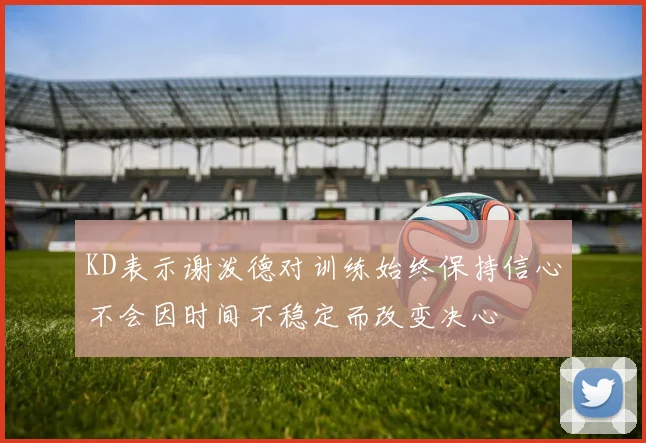 KD表示谢泼德对训练始终保持信心不会因时间不稳定而改变决心