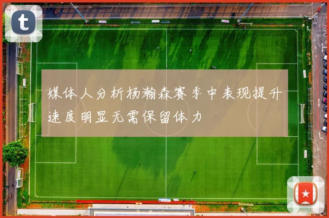 媒体人分析杨瀚森赛季中表现提升速度明显无需保留体力