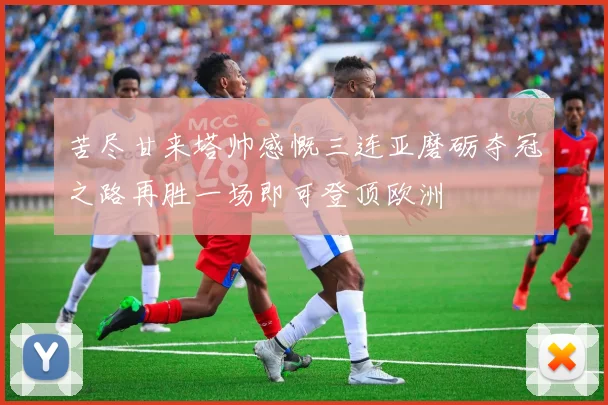 苦尽甘来塔帅感慨三连亚磨砺夺冠之路再胜一场即可登顶欧洲