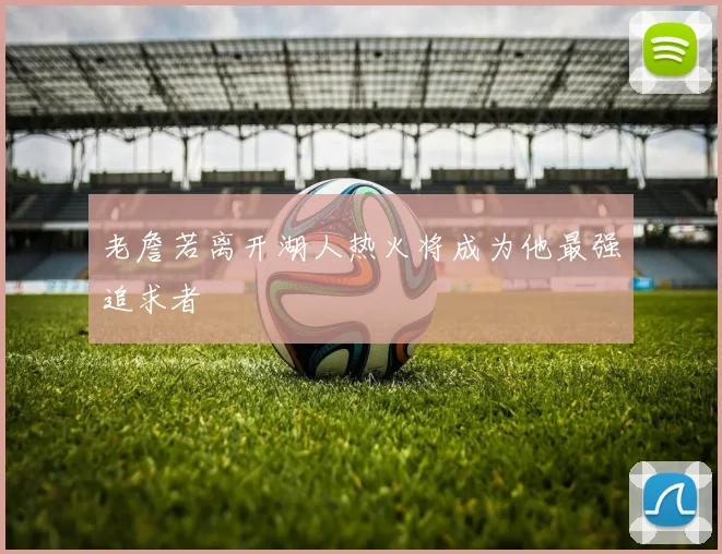 老詹若离开湖人热火将成为他最强追求者