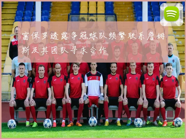 富保罗透露争冠球队频繁联系詹姆斯及其团队寻求合作
