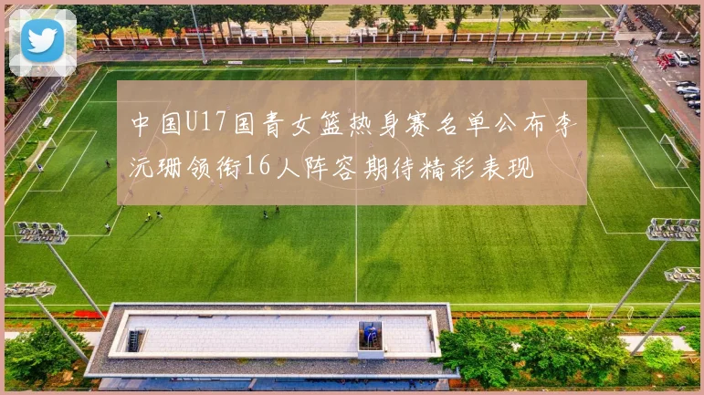 中国U17国青女篮热身赛名单公布李沅珊领衔16人阵容期待精彩表现