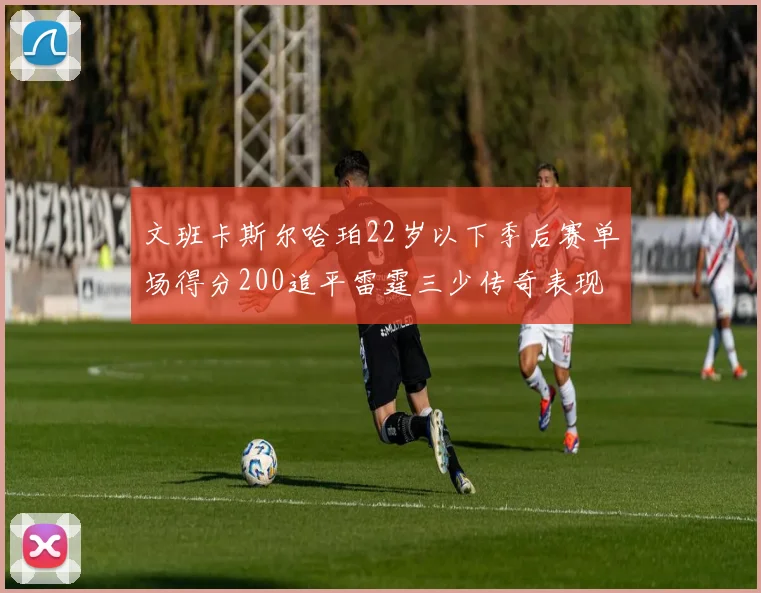 文班卡斯尔哈珀22岁以下季后赛单场得分200追平雷霆三少传奇表现