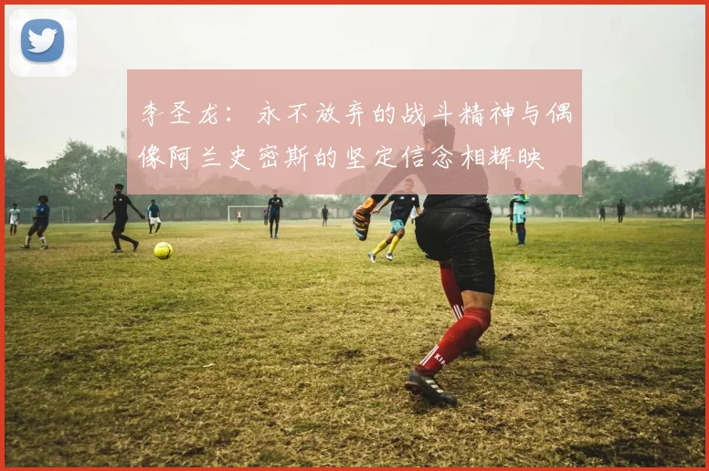 李圣龙：永不放弃的战斗精神与偶像阿兰史密斯的坚定信念相辉映