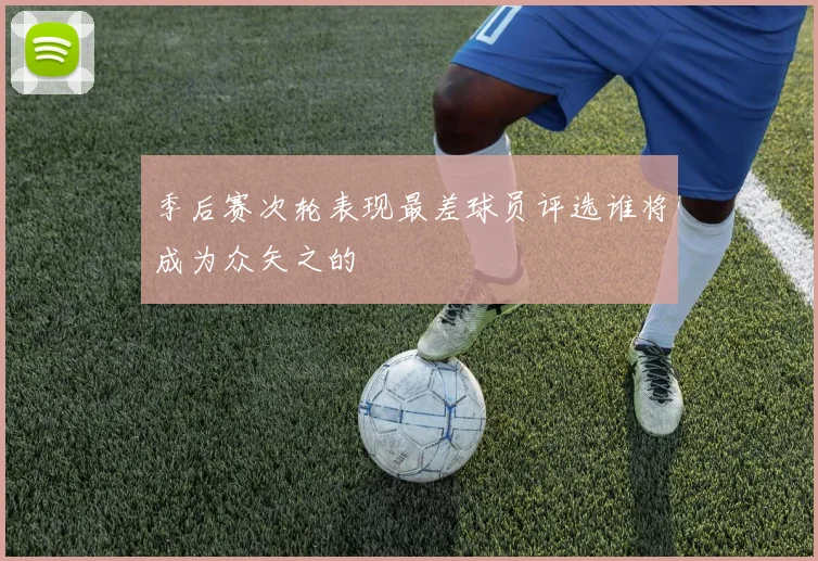 季后赛次轮表现最差球员评选谁将成为众矢之的