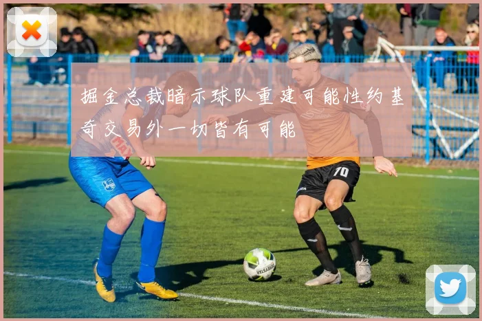 掘金总裁暗示球队重建可能性约基奇交易外一切皆有可能