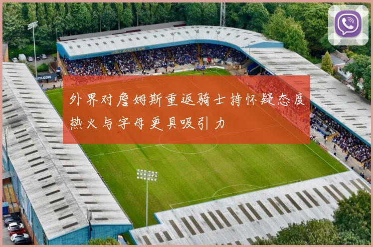 外界对詹姆斯重返骑士持怀疑态度热火与字母更具吸引力