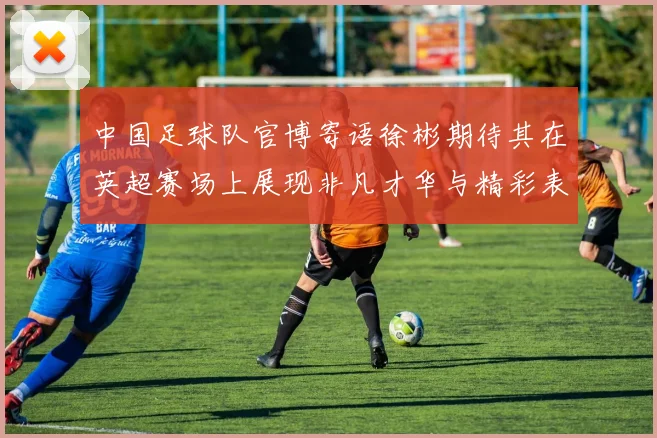 中国足球队官博寄语徐彬期待其在英超赛场上展现非凡才华与精彩表现