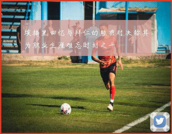 埃梅里回忆与拜仁的经典对决称其为职业生涯难忘时刻之一