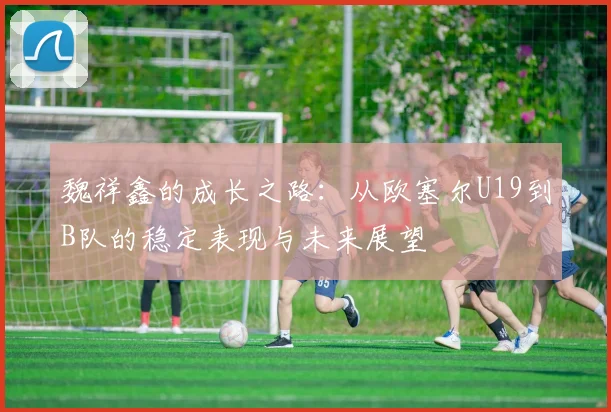 魏祥鑫的成长之路：从欧塞尔U19到B队的稳定表现与未来展望