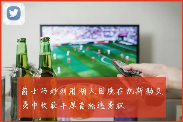 爵士巧妙利用湖人困境在凯斯勒交易中收获丰厚首轮选秀权