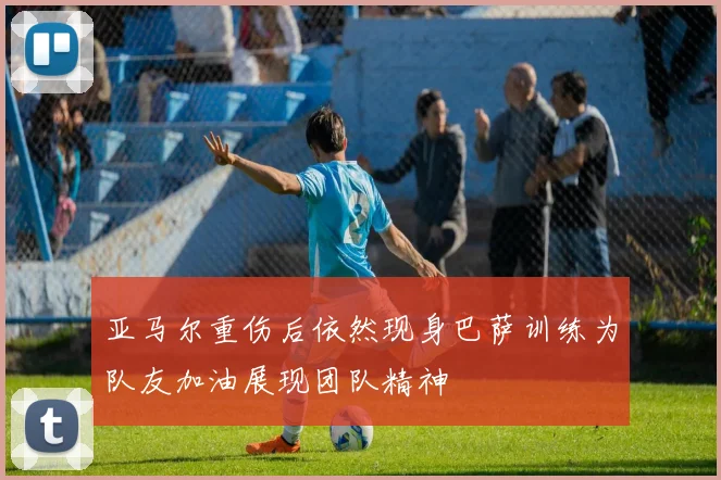 亚马尔重伤后依然现身巴萨训练为队友加油展现团队精神