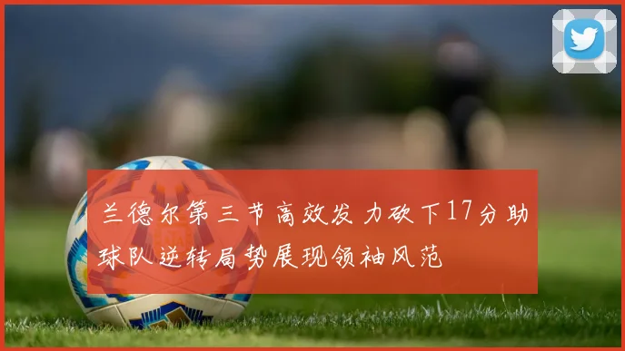 兰德尔第三节高效发力砍下17分助球队逆转局势展现领袖风范