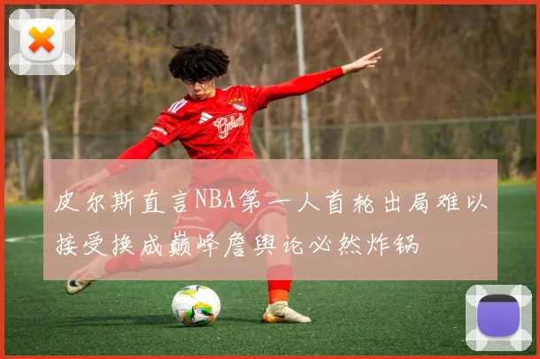 皮尔斯直言NBA第一人首轮出局难以接受换成巅峰詹舆论必然炸锅