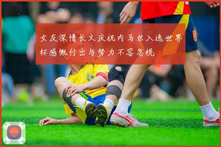 女友深情长文庆祝内马尔入选世界杯感慨付出与努力不容忽视