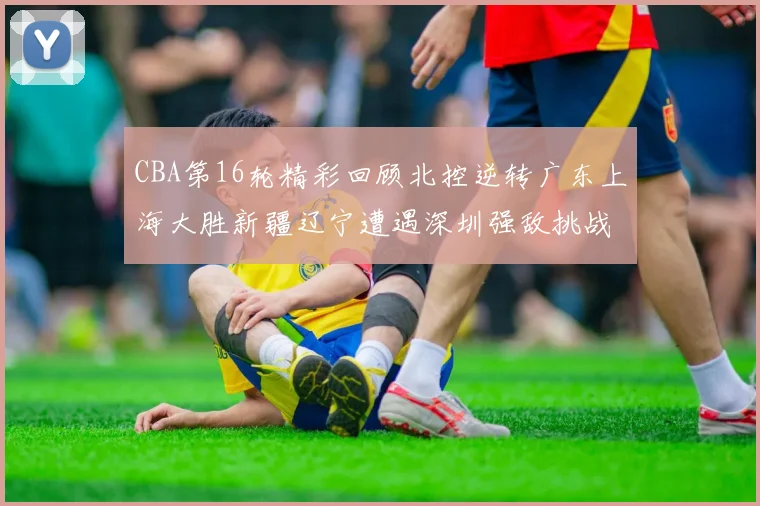 CBA第16轮精彩回顾北控逆转广东上海大胜新疆辽宁遭遇深圳强敌挑战