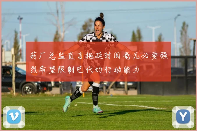 药厂总监直言拖延时间毫无必要强烈希望限制巴代的行动能力