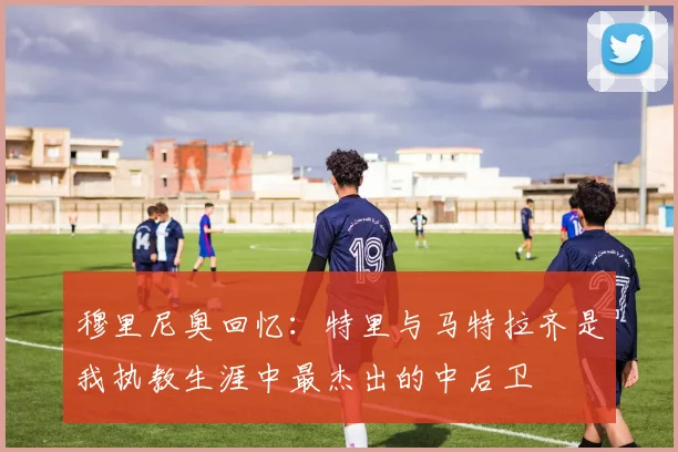 穆里尼奥回忆：特里与马特拉齐是我执教生涯中最杰出的中后卫