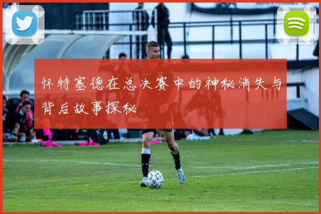 怀特塞德在总决赛中的神秘消失与背后故事探秘
