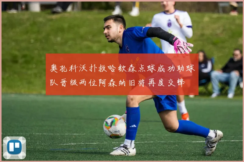 奥孔科沃扑救哈钦森点球成功助球队晋级两位阿森纳旧将再度交锋